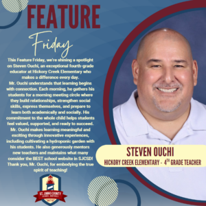 This Feature Friday, we're shining a spotlight on Steven Ouchi, an exceptional fourth-grade educator at Hickory Creek Elementary who makes a difference every day. Mr. Ouchi understands that learning begins with connection. Each moming, he gathers his students for a moming meeting circle where they build relationships, strengthen social skills, express themselves, and prepare to learn both academically and socially. His conuniment to tie whole child helps students feel valued, supported, and ready to succeed. Mr. Ouchi rnakes learning meaningful and exciting through innovative experiences, including cultivating a hydroponic garden with his students. He also generously mentors new teachers and maintains what many consider the BEST school website in SJCSD! Thank you, Mr. Ouchi, for embodying the true spirit of teaching! ST. JOHNS COUNTY SCHOOL STEVEN OUCHI HICKORY CREEK ELEMENTARY • 4TH GRADE TEACHER